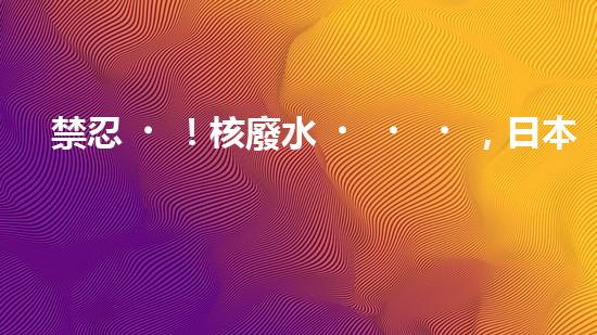 禁忍！核廢水，日本之殤？